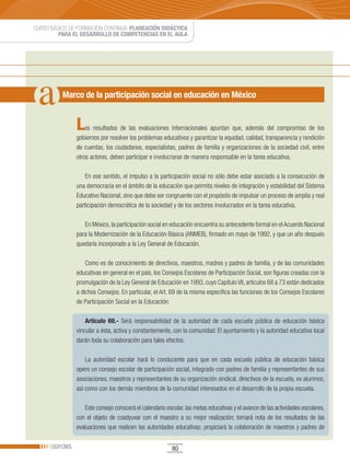 CURSO BÁSICO DE FORMACIÓN CONTINUA: PLANEACIÓN DIDÁCTICA
         PARA EL DESARROLLO DE COMPETENCIAS EN EL AULA




          Marco de la participación social en educación en México


               L   os resultados de las evaluaciones internacionales apuntan que, además del compromiso de los
               gobiernos por resolver los problemas educativos y garantizar la equidad, calidad, transparencia y rendición
               de cuentas; los ciudadanos, especialistas, padres de familia y organizaciones de la sociedad civil, entre
               otros actores, deben participar e involucrarse de manera responsable en la tarea educativa.

                   En ese sentido, el impulso a la participación social no sólo debe estar asociado a la consecución de
               una democracia en el ámbito de la educación que permita niveles de integración y estabilidad del Sistema
               Educativo Nacional, sino que debe ser congruente con el propósito de impulsar un proceso de amplia y real
               participación democrática de la sociedad y de los sectores involucrados en la tarea educativa.

                  En México, la participación social en educación encuentra su antecedente formal en el Acuerdo Nacional
               para la Modernización de la Educación Básica (ANMEB), firmado en mayo de 1992, y que un año después
               quedaría incorporado a la Ley General de Educación.

                   Como es de conocimiento de directivos, maestros, madres y padres de familia, y de las comunidades
               educativas en general en el país, los Consejos Escolares de Participación Social, son figuras creadas con la
               promulgación de la Ley General de Educación en 1993, cuyo Capítulo VII, artículos 68 a 73 están dedicados
               a dichos Consejos. En particular, el Art. 69 de la misma especifica las funciones de los Consejos Escolares
               de Participación Social en la Educación:

                   Artículo 69.- Será responsabilidad de la autoridad de cada escuela pública de educación básica
               vincular a ésta, activa y constantemente, con la comunidad. El ayuntamiento y la autoridad educativa local
               darán toda su colaboración para tales efectos.

                   La autoridad escolar hará lo conducente para que en cada escuela pública de educación básica
               opere un consejo escolar de participación social, integrado con padres de familia y representantes de sus
               asociaciones, maestros y representantes de su organización sindical, directivos de la escuela, ex alumnos,
               así como con los demás miembros de la comunidad interesados en el desarrollo de la propia escuela.

                   Este consejo conocerá el calendario escolar, las metas educativas y el avance de las actividades escolares,
               con el objeto de coadyuvar con el maestro a su mejor realización; tomará nota de los resultados de las
               evaluaciones que realicen las autoridades educativas; propiciará la colaboración de maestros y padres de

      DGFCMS                                             80
 