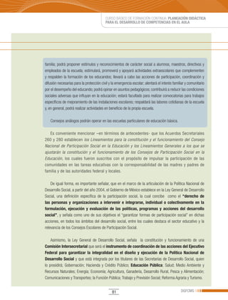 CURSO BÁSICO DE FORMACIÓN CONTINUA: PLANEACIÓN DIDÁCTICA
                                          PARA EL DESARROLLO DE COMPETENCIAS EN EL AULA




familia; podrá proponer estímulos y reconocimientos de carácter social a alumnos, maestros, directivos y
empleados de la escuela; estimulará, promoverá y apoyará actividades extraescolares que complementen
y respalden la formación de los educandos; llevará a cabo las acciones de participación, coordinación y
difusión necesarias para la protección civil y la emergencia escolar; alentará el interés familiar y comunitario
por el desempeño del educando; podrá opinar en asuntos pedagógicos; contribuirá a reducir las condiciones
sociales adversas que influyan en la educación; estará facultado para realizar convocatorias para trabajos
específicos de mejoramiento de las instalaciones escolares; respaldará las labores cotidianas de la escuela
y, en general, podrá realizar actividades en beneficio de la propia escuela.

   Consejos análogos podrán operar en las escuelas particulares de educación básica.

   Es conveniente mencionar –en términos de antecedentes- que los Acuerdos Secretariales
260 y 280 establecen los Lineamientos para la constitución y el funcionamiento del Consejo
Nacional de Participación Social en la Educación y los Lineamientos Generales a los que se
ajustarán la constitución y el funcionamiento de los Consejos de Participación Social en la
Educación, los cuales fueron suscritos con el propósito de impulsar la participación de las
comunidades en las tareas educativas con la corresponsabilidad de las madres y padres de
familia y de las autoridades federal y locales.

    De igual forma, es importante señalar, que en el marco de la articulación de la Política Nacional de
Desarrollo Social, a partir del año 2004, el Gobierno de México establece en la Ley General de Desarrollo
Social, una definición específica de la participación social, la cual concibe como el “derecho de
las personas y organizaciones a intervenir e integrarse, individual o colectivamente en la
formulación, ejecución y evaluación de las políticas, programas y acciones del desarrollo
social”, y señala como uno de sus objetivos el “garantizar formas de participación social” en dichas
acciones, en todos los ámbitos del desarrollo social, entre los cuales destaca el sector educativo y la
relevancia de los Consejos Escolares de Participación Social.

    Asimismo, la Ley General de Desarrollo Social, señala la constitución y funcionamiento de una
Comisión Intersecretarial que será el instrumento de coordinación de las acciones del Ejecutivo
Federal para garantizar la integralidad en el diseño y ejecución de la Política Nacional de
Desarrollo Social y que está integrada por los titulares de las Secretarías de Desarrollo Social, quien
lo presidirá; Gobernación; Hacienda y Crédito Público; Educación Pública; Salud; Medio Ambiente y
Recursos Naturales; Energía; Economía; Agricultura, Ganadería, Desarrollo Rural, Pesca y Alimentación;
Comunicaciones y Transportes; la Función Pública; Trabajo y Previsión Social; Reforma Agraria y Turismo.


                                               81                                              DGFCMS
 