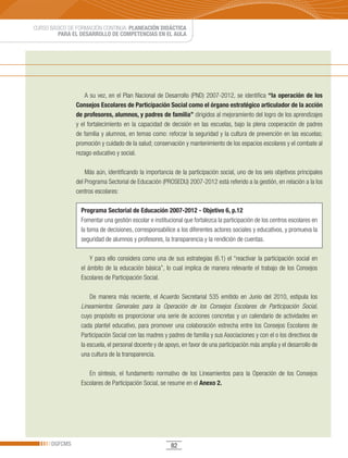 CURSO BÁSICO DE FORMACIÓN CONTINUA: PLANEACIÓN DIDÁCTICA
         PARA EL DESARROLLO DE COMPETENCIAS EN EL AULA




                   A su vez, en el Plan Nacional de Desarrollo (PND) 2007-2012, se identifica “la operación de los
               Consejos Escolares de Participación Social como el órgano estratégico articulador de la acción
               de profesores, alumnos, y padres de familia” dirigidos al mejoramiento del logro de los aprendizajes
               y el fortalecimiento en la capacidad de decisión en las escuelas, bajo la plena cooperación de padres
               de familia y alumnos, en temas como: reforzar la seguridad y la cultura de prevención en las escuelas;
               promoción y cuidado de la salud; conservación y mantenimiento de los espacios escolares y el combate al
               rezago educativo y social.

                   Más aún, identificando la importancia de la participación social, uno de los seis objetivos principales
               del Programa Sectorial de Educación (PROSEDU) 2007-2012 está referido a la gestión, en relación a la los
               centros escolares:

                 Programa Sectorial de Educación 2007-2012 - Objetivo 6, p.12
                 Fomentar una gestión escolar e institucional que fortalezca la participación de los centros escolares en
                 la toma de decisiones, corresponsabilice a los diferentes actores sociales y educativos, y promueva la
                 seguridad de alumnos y profesores, la transparencia y la rendición de cuentas.

                     Y para ello considera como una de sus estrategias (6.1) el “reactivar la participación social en
                 el ámbito de la educación básica”, lo cual implica de manera relevante el trabajo de los Consejos
                 Escolares de Participación Social.

                     De	 manera	 más	 reciente,	 el	 Acuerdo	 Secretarial	 535	 emitido	 en	 Junio	 del	 2010,	 estipula	 los	
                 Lineamientos Generales para la Operación de los Consejos Escolares de Participación Social,
                 cuyo propósito es proporcionar una serie de acciones concretas y un calendario de actividades en
                 cada plantel educativo, para promover una colaboración estrecha entre los Consejos Escolares de
                 Participación Social con las madres y padres de familia y sus Asociaciones y con el o los directivos de
                 la escuela, el personal docente y de apoyo, en favor de una participación más amplia y el desarrollo de
                 una cultura de la transparencia.

                    En síntesis, el fundamento normativo de los Lineamientos para la Operación de los Consejos
                 Escolares de Participación Social, se resume en el Anexo 2.




      DGFCMS                                              82
 