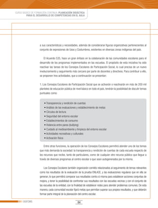 CURSO BÁSICO DE FORMACIÓN CONTINUA: PLANEACIÓN DIDÁCTICA
         PARA EL DESARROLLO DE COMPETENCIAS EN EL AULA




                   a sus características y necesidades, además de considerarse figuras organizativas pertenecientes al
                   conjunto de expresiones de Usos y Costumbres, existentes en diversas zonas indígenas del país.

                       El Acuerdo 535, hace un gran énfasis en la colaboración de las comunidades escolares para el
                   desarrollo de los programas implementados en las escuelas. El propósito de esta iniciativa ha sido
                   reactivar las tareas de los Consejos Escolares de Participación Social, lo cual precisa de un nuevo
                   involucramiento y seguimiento más cercano por parte de docentes y directivos. Para contribuir a ello,
                   se proponen tres actividades, que a continuación se presentan:

                   1. Los Consejos Escolares de Participación Social que se activarán o reactivarán en más de 200 mil
                   planteles de educación pública de nivel básico en todo el país, tendrán la posibilidad de discutir temas
                   puntuales como:


                       •	Transparencia	y	rendición	de	cuentas	
                       •	Análisis	de	las	evaluaciones	y	establecimiento	de	metas
                       •	Círculos	de	lectura
                       •	Seguridad	del	entorno	escolar
                       •	Establecimientos	de	consumo	
                       •	Violencia	entre	pares	(bullying)
                       •	Cuidado	al	medioambiente	y	limpieza	del	entorno	escolar
                       •	Actividades	recreativas	y	culturales
                       •	Activación	física

                       Entre otras funciones, la operación de los Consejos Escolares permitirá atender uno de los temas
                   que más demanda la sociedad: la transparencia y rendición de cuentas de cada escuela respecto de
                   los recursos que recibe, tanto de particulares, como de cualquier otro recurso público que llegue a
                   través de diversos programas al centro escolar o que sean autogenerados por la misma.

                       Los Consejos Escolares también organizarán comités relacionados al seguimiento de temas relevantes
                   como los resultados de la evaluación de la prueba ENLACE, y las evaluaciones regulares que en ella se
                   generan, lo que permitirá comparar sus resultados contra sí misma para establecer acciones conjuntas de
                   mejora, y tener la posibilidad de confrontar sus resultados con las escuelas vecinas y con el conjunto de
                   las escuelas de la entidad, con la finalidad de establecer redes para atender problemas comunes. De esta
                   manera, cada comunidad escolar fijará metas que permitan superar sus propios resultados, y que deberán
                   formar parte integral de la planeación del centro escolar.

      DGFCMS                                            84
 