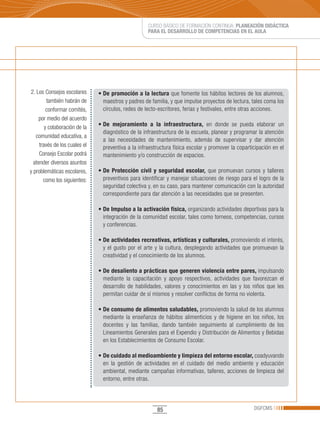 CURSO BÁSICO DE FORMACIÓN CONTINUA: PLANEACIÓN DIDÁCTICA
                                                     PARA EL DESARROLLO DE COMPETENCIAS EN EL AULA




2. Los Consejos escolares      •	De promoción a la lectura que fomente los hábitos lectores de los alumnos,
         también habrán de       maestros y padres de familia, y que impulse proyectos de lectura, tales coma los
         conformar comités,      círculos, redes de lecto-escritores, ferias y festivales, entre otras acciones.
     por medio del acuerdo
        y colaboración de la   •	De mejoramiento a la infraestructura, en donde se pueda elaborar un
                                 diagnóstico de la infraestructura de la escuela, planear y programar la atención
   comunidad educativa, a
                                 a las necesidades de mantenimiento, además de supervisar y dar atención
     través de los cuales el     preventiva a la infraestructura física escolar y promover la coparticipación en el
     Consejo Escolar podrá       mantenimiento y/o construcción de espacios.
  atender diversos asuntos
y problemáticas escolares,     • De Protección civil y seguridad escolar, que promuevan cursos y talleres
       como los siguientes:      preventivos para identificar y manejar situaciones de riesgo para el logro de la
                                 seguridad colectiva y, en su caso, para mantener comunicación con la autoridad
                                 correspondiente para dar atención a las necesidades que se presenten.

                               •	De Impulso a la activación física, organizando actividades deportivas para la
                                 integración de la comunidad escolar, tales como torneos, competencias, cursos
                                 y conferencias.

                               • De actividades recreativas, artísticas y culturales, promoviendo el interés,
                                 y el gusto por el arte y la cultura, desplegando actividades que promuevan la
                                 creatividad y el conocimiento de los alumnos.

                               •	De desaliento a prácticas que generen violencia entre pares, impulsando
                                 mediante la capacitación y apoyo respectivos, actividades que favorezcan el
                                 desarrollo de habilidades, valores y conocimientos en las y los niños que les
                                 permitan cuidar de sí mismos y resolver conflictos de forma no violenta.

                               • De consumo de alimentos saludables, promoviendo la salud de los alumnos
                                 mediante la enseñanza de hábitos alimenticios y de higiene en los niños, los
                                 docentes y las familias, dando también seguimiento al cumplimiento de los
                                 Lineamientos Generales para el Expendio y Distribución de Alimentos y Bebidas
                                 en los Establecimientos de Consumo Escolar.

                               • De cuidado al medioambiente y limpieza del entorno escolar, coadyuvando
                                 en la gestión de actividades en el cuidado del medio ambiente y educación
                                 ambiental, mediante campañas informativas, talleres, acciones de limpieza del
                                 entorno, entre otras.




                                                         85                                          DGFCMS
 