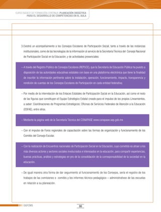 CURSO BÁSICO DE FORMACIÓN CONTINUA: PLANEACIÓN DIDÁCTICA
         PARA EL DESARROLLO DE COMPETENCIAS EN EL AULA




    3. Existirá un acompañamiento a los Consejos Escolares de Participación Social, tanto a través de las instancias
      institucionales, como de las tecnologías de la información al servicio de la Secretaría Técnica del Consejo Nacional
      de Participación Social en la Educación, y de actividades presenciales:


    − A través del Registro Público de Consejos Escolares (REPUCE), que la Secretaría de Educación Pública ha puesto a
      disposición de las autoridades educativas estatales con base en una plataforma electrónica que tiene la finalidad
      de inscribir la información pertinente sobre la instalación, operación, funcionamiento, impacto, transparencia y
      rendición de cuentas de los Consejos Escolares de Participación en cada entidad federativa;


    − Por medio de la interrelación de los Enlaces Estatales de Participación Social en la Educación, así como el resto
      de las figuras que constituyen el Equipo Estratégico Estatal creado para el impulso de los propios Lineamientos,
      a saber: Coordinaciones de Programas Estratégicos; Oficinas de Servicios Federales de Atención a la Educación
      (OSFAE), entre otros.


    − Mediante la página web de la Secretaría Técnica del CONAPASE www.conapase.sep.gob.mx


    − Con el impulso de Foros regionales de capacitación sobre las formas de organización y funcionamiento de los
      Comités del Consejo Escolar.


    − Con la realización de Encuentros nacionales de Participación Social en la Educación, cuyo cometido es atraer a los
      más diversos actores y sectores sociales involucrados e interesados en la educación, para compartir experiencias,
      buenas prácticas, análisis y estrategias en pro de la consolidación de la corresponsabilidad de la sociedad en la
      educación.


    − De igual manera otra forma de dar seguimiento al funcionamiento de los Consejos, sería el registro de los
      trabajos de las comisiones o comités y los informes técnico pedagógico – administrativos de las escuelas
      en relación a su planeación.




      DGFCMS                                              86
 