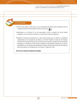 CURSO BÁSICO DE FORMACIÓN CONTINUA: PLANEACIÓN DIDÁCTICA
                                       PARA EL DESARROLLO DE COMPETENCIAS EN EL AULA




ACTIVIDAD
•	Formen	 dos	 equipos	 y	 den	 lectura	 a	 los	 Lineamientos	 Generales	 para	 la	 Operación	 de	 los	
  Consejos Escolares de Participación Social, Acuerdo 535.
                                                                   17

•	Identifiquen	 en	 el	 Artículo	 6º	 en	 los	 lineamientos,	 cómo	 se	 integran	 los	 ocho	 Comités	
  señalados, en los temas que incorporan a la escuela en diversos programas.

•	Realicen	 el	 ejercicio	 de	 planeación	 en	 cada	 centro	 escolar	 para	 el	 impulso	 a	 actividades	
  relacionadas con los programas asociados a los temas tratados a través de los Consejos
  Escolares de Participación Social que a continuación se presenta, señalando fechas tentativas
  adecuadas al contexto de cada escuela, siguiendo la periodicidad marcada en el mismo,
  auxiliándose con el calendario de Asambleas y Sesiones del Consejo Escolar de Participación
  Social que aparece en la página 89 y en el Anexo 1 páginas 93 y 94.

Este será su décimo producto de trabajo.




                                           87                                             DGFCMS
 