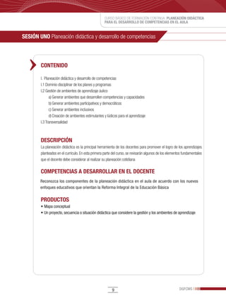 CURSO BÁSICO DE FORMACIÓN CONTINUA: PLANEACIÓN DIDÁCTICA
                                                    PARA EL DESARROLLO DE COMPETENCIAS EN EL AULA


SESIÓN UNO Planeación didáctica y desarrollo de competencias



        CONTENIDO

        I. Planeación didáctica y desarrollo de competencias
        I.1 Dominio disciplinar de los planes y programas
        I.2 Gestión de ambientes de aprendizaje áulico
              a) Generar ambientes que desarrollen competencias y capacidades
              b) Generar ambientes participativos y democráticos
              c) Generar ambientes inclusivos
              d) Creación de ambientes estimulantes y lúdicos para el aprendizaje
        I.3 Transversalidad



        DESCRIPCIÓN
        La planeación didáctica es la principal herramienta de los docentes para promover el logro de los aprendizajes
        planteados en el currículo. En esta primera parte del curso, se revisarán algunos de los elementos fundamentales
        que el docente debe considerar al realizar su planeación cotidiana

        COMPETENCIAS A DESARROLLAR EN EL DOCENTE
        Reconozca los componentes de la planeación didáctica en el aula de acuerdo con los nuevos
        enfoques educativos que orientan la Reforma Integral de la Educación Básica

        PRODUCTOS
        •	Mapa	conceptual	
        •	Un	proyecto,	secuencia	o	situación	didáctica	que	considere	la	gestión	y	los	ambientes	de	aprendizaje




                                                         9                                              DGFCMS
 