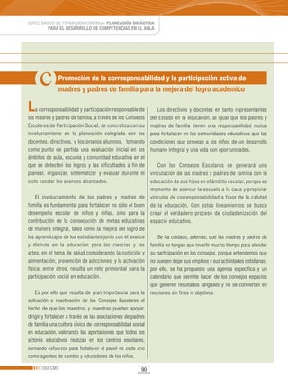 CURSO BÁSICO DE FORMACIÓN CONTINUA: PLANEACIÓN DIDÁCTICA
         PARA EL DESARROLLO DE COMPETENCIAS EN EL AULA




               Promoción de la corresponsabilidad y la participación activa de
               madres y padres de familia para la mejora del logro académico

L   a corresponsabilidad y participación responsable de          Los directivos y docentes en tanto representantes
las madres y padres de familia, a través de los Consejos      del Estado en la educación, al igual que los padres y
Escolares de Participación Social, se concretiza con su       madres de familia tienen una responsabilidad mutua
involucramiento en la planeación colegiada con los            para fortalecer en las comunidades educativas que las
docentes, directivos, y los propios alumnos, tomando          condiciones que provean a los niños de un desarrollo
como punto de partida una evaluación inicial en los           humano integral y una vida con oportunidades.
ámbitos de aula, escuela y comunidad educativa en el
que se detecten los logros y las dificultades a fin de           Con los Consejos Escolares se generará una
planear, organizar, sistematizar y evaluar durante el         vinculación de las madres y padres de familia con la
ciclo escolar los avances alcanzados.                         educación de sus hijos en el ámbito escolar, porque es
                                                              momento de acercar la escuela a la casa y propiciar
    El involucramiento de los padres y madres de              vínculos de corresponsabilidad a favor de la calidad
familia es fundamental para fortalecer no sólo el buen        de la educación. Con estos lineamientos se busca
desempeño escolar de niños y niñas, sino para la              crear el verdadero proceso de ciudadanización del
contribución de la consecución de metas educativas            espacio educativo.
de manera integral, tales como la mejora del logro de
los aprendizajes de los estudiantes junto con el avance          Se ha cuidado, además, que las madres y padres de
y disfrute en la educación para las ciencias y las            familia no tengan que invertir mucho tiempo para atender
artes, en el tema de salud considerando la nutrición y        su participación en los consejos, porque entendemos que
alimentación, prevención de adicciones y la activación        no pueden dejar sus empleos y sus actividades cotidianas;
física, entre otros, resulta un reto primordial para la       por ello, se ha propuesto una agenda especifica y un
participación social en educación.                            calendario que permite hacer de los consejos espacios
                                                              que generen resultados tangibles y no se conviertan en
    Es por ello que resulta de gran importancia para la       reuniones sin fines ni objetivos.
activación o reactivación de los Consejos Escolares el
hecho de que los maestros y maestras puedan apoyar,
dirigir y fortalecer a través de las asociaciones de padres
de familia una cultura cívica de corresponsabilidad social
en educación, valorando las aportaciones que todos los
actores educativos realizan en los centros escolares,
sumando esfuerzos para fortalecer el papel de cada uno
como agentes de cambio y educadores de los niños.

       DGFCMS                                            90
 