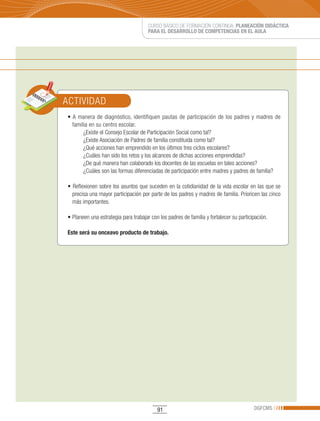 CURSO BÁSICO DE FORMACIÓN CONTINUA: PLANEACIÓN DIDÁCTICA
                                      PARA EL DESARROLLO DE COMPETENCIAS EN EL AULA




ACTIVIDAD
•	A	 manera	 de	 diagnóstico,	 identifiquen	 pautas	 de	 participación	 de	 los	 padres	 y	 madres	 de	
  familia en su centro escolar.
       ¿Existe el Consejo Escolar de Participación Social como tal?
       ¿Existe Asociación de Padres de familia constituida como tal?
       ¿Qué acciones han emprendido en los últimos tres ciclos escolares?
       ¿Cuáles han sido los retos y los alcances de dichas acciones emprendidas?
       ¿De qué manera han colaborado los docentes de las escuelas en tales acciones?
       ¿Cuáles son las formas diferenciadas de participación entre madres y padres de familia?

•	Reflexionen	sobre	los	asuntos	que	suceden	en	la	cotidianidad	de	la	vida	escolar	en	las	que	se	
  precisa una mayor participación por parte de los padres y madres de familia. Prioricen las cinco
  más importantes.

•	Planeen	una	estrategia	para	trabajar	con	los	padres	de	familia	y	fortalecer	su	participación.

Este será su onceavo producto de trabajo.




                                           91                                            DGFCMS
 