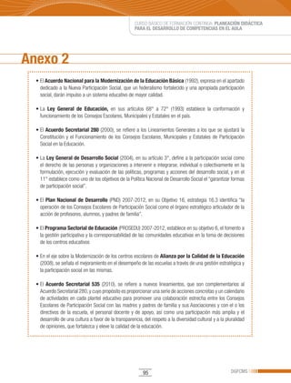 CURSO BÁSICO DE FORMACIÓN CONTINUA: PLANEACIÓN DIDÁCTICA
                                                      PARA EL DESARROLLO DE COMPETENCIAS EN EL AULA




Anexo 2
  •	El	Acuerdo Nacional para la Modernización de la Educación Básica (1992), expresa en el apartado
    dedicado a la Nueva Participación Social, que un federalismo fortalecido y una apropiada participación
    social, darán impulso a un sistema educativo de mayor calidad.

  •	La	 Ley General de Educación, en sus artículos 68° a 72° (1993) establece la conformación y
    funcionamiento de los Consejos Escolares, Municipales y Estatales en el país.

  •	El	Acuerdo Secretarial 280 (2000), se refiere a los Lineamientos Generales a los que se ajustará la
    Constitución y el Funcionamiento de los Consejos Escolares, Municipales y Estatales de Participación
    Social en la Educación.

  •	La	Ley General de Desarrollo Social (2004), en su artículo 3°, define a la participación social como
    el derecho de las personas y organizaciones a intervenir e integrarse, individual o colectivamente en la
    formulación, ejecución y evaluación de las políticas, programas y acciones del desarrollo social, y en el
    11° establece como uno de los objetivos de la Política Nacional de Desarrollo Social el “garantizar formas
    de participación social”.

  •	El	 Plan Nacional de Desarrollo (PND) 2007-2012, en su Objetivo 16, estrategia 16.3 identifica “la
    operación de los Consejos Escolares de Participación Social como el órgano estratégico articulador de la
    acción de profesores, alumnos, y padres de familia”.

  •	El	Programa Sectorial de Educación (PROSEDU) 2007-2012, establece en su objetivo 6, el fomento a
    la gestión participativa y la corresponsabilidad de las comunidades educativas en la toma de decisiones
    de los centros educativos

  •	En	el	eje	sobre	la	Modernización	de	los	centros	escolares	de	Alianza por la Calidad de la Educación
    (2008), se señala el mejoramiento en el desempeño de las escuelas a través de una gestión estratégica y
    la participación social en las mismas.

  •	El	 Acuerdo Secretarial 535 (2010), se refiere a nuevos lineamientos, que son complementarios al
    Acuerdo Secretarial 280, y cuyo propósito es proporcionar una serie de acciones concretas y un calendario
    de actividades en cada plantel educativo para promover una colaboración estrecha entre los Consejos
    Escolares de Participación Social con las madres y padres de familia y sus Asociaciones y con el o los
    directivos de la escuela, el personal docente y de apoyo, así como una participación más amplia y el
    desarrollo de una cultura a favor de la transparencia, del respeto a la diversidad cultural y a la pluralidad
    de opiniones, que fortalezca y eleve la calidad de la educación.




                                                           95                                            DGFCMS
 