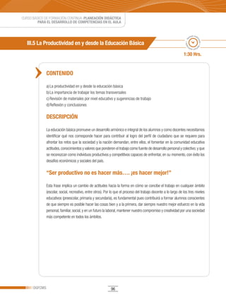 CURSO BÁSICO DE FORMACIÓN CONTINUA: PLANEACIÓN DIDÁCTICA
         PARA EL DESARROLLO DE COMPETENCIAS EN EL AULA


                                                                                                                            po esti
                                                                                                                          em




                                                                                                                                  ma
                                                                                                                     ado • ti
   III.5 La Productividad en y desde la Educación Básica




                                                                                                                                    do • tie
                                                                                                                    m
                                                                                                                           mp
                                                                                                                             o esti


                                                                                                                   1:30 Hrs.


               CONTENIDO

               a) La productividad en y desde la educación básica
               b) La importancia de trabajar los temas transversales
               c) Revisión de materiales por nivel educativo y sugerencias de trabajo
               d) Reflexión y conclusiones

               DESCRIPCIÓN

               La educación básica promueve un desarrollo armónico e integral de los alumnos y como docentes necesitamos
               identificar qué nos corresponde hacer para contribuir al logro del perfil de ciudadano que se requiere para
               afrontar los retos que la sociedad y la nación demandan, entre ellos, el fomentar en la comunidad educativa
               actitudes, conocimientos y valores que ponderen el trabajo como fuente de desarrollo personal y colectivo; y que
               se reconozcan como individuos productivos y competitivos capaces de enfrentar, en su momento, con éxito los
               desafíos económicos y sociales del país.

               “Ser productivo no es hacer más…. ¡es hacer mejor!”

               Esta frase implica un cambio de actitudes hacia la forma en cómo se concibe el trabajo en cualquier ámbito
               (escolar, social, recreativo, entre otros). Por lo que el proceso del trabajo docente a lo largo de los tres niveles
               educativos (preescolar, primaria y secundaria), es fundamental pues contribuirá a formar alumnos conscientes
               de que siempre es posible hacer las cosas bien y a la primera, dar siempre nuestro mejor esfuerzo en la vida
               personal, familiar, social, y en un futuro la laboral, mantener nuestro compromiso y creatividad por una sociedad
               más competente en todos los ámbitos.




      DGFCMS                                                  96
 