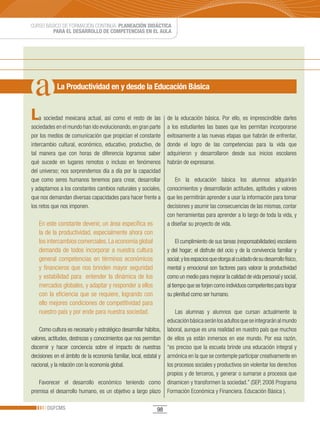 CURSO BÁSICO DE FORMACIÓN CONTINUA: PLANEACIÓN DIDÁCTICA
         PARA EL DESARROLLO DE COMPETENCIAS EN EL AULA




            La Productividad en y desde la Educación Básica


L   a sociedad mexicana actual, así como el resto de las            de la educación básica. Por ello, es imprescindible darles
sociedades en el mundo han ido evolucionando, en gran parte         a los estudiantes las bases que les permitan incorporarse
por los medios de comunicación que propician el constante           exitosamente a las nuevas etapas que habrán de enfrentar,
intercambio cultural, económico, educativo, productivo, de          donde el logro de las competencias para la vida que
tal manera que con horas de diferencia logramos saber               adquirieron y desarrollaron desde sus inicios escolares
qué sucede en lugares remotos o incluso en fenómenos                habrán de expresarse.
del universo; nos sorprendemos día a día por la capacidad
que como seres humanos tenemos para crear, desarrollar                  En la educación básica los alumnos adquirirán
y adaptarnos a los constantes cambios naturales y sociales,         conocimientos y desarrollarán actitudes, aptitudes y valores
que nos demandan diversas capacidades para hacer frente a           que les permitirán aprender a usar la información para tomar
los retos que nos imponen.                                          decisiones y asumir las consecuencias de las mismas, contar
                                                                    con herramientas para aprender a lo largo de toda la vida, y
    En este constante devenir, un área específica es                a diseñar su proyecto de vida.
    la de la productividad, especialmente ahora con
    los intercambios comerciales. La economía global                     El cumplimiento de sus tareas (responsabilidades) escolares
    demanda de todos incorporar a nuestra cultura                   y del hogar; el disfrute del ocio y de la convivencia familiar y
    general competencias en términos económicos                     social; y los espacios que otorga al cuidado de su desarrollo físico,
    y financieros que nos brinden mayor seguridad                   mental y emocional son factores para valorar la productividad
    y estabilidad para entender la dinámica de los                  como un medio para mejorar la calidad de vida personal y social,
    mercados globales, y adaptar y responder a ellos                al tiempo que se forjen como individuos competentes para lograr
    con la eficiencia que se requiere, logrando con                 su plenitud como ser humano.
    ello mejores condiciones de competitividad para
    nuestro país y por ende para nuestra sociedad.                      Las alumnas y alumnos que cursan actualmente la
                                                                    educación básica serán los adultos que se integrarán al mundo
    Como cultura es necesario y estratégico desarrollar hábitos,    laboral, aunque es una realidad en nuestro país que muchos
valores, actitudes, destrezas y conocimientos que nos permitan      de ellos ya están inmersos en ese mundo. Por esa razón,
discernir y hacer conciencia sobre el impacto de nuestras           “es preciso que la escuela brinde una educación integral y
decisiones en el ámbito de la economía familiar, local, estatal y   armónica en la que se contemple participar creativamente en
nacional, y la relación con la economía global.                     los procesos sociales y productivos sin violentar los derechos
                                                                    propios y de terceros, y generar o sumarse a procesos que
   Favorecer el desarrollo económico teniendo como                  dinamicen y transformen la sociedad.” (SEP, 2008 Programa
premisa el desarrollo humano, es un objetivo a largo plazo          Formación Económica y Financiera. Educación Básica ).

       DGFCMS                                                  98
 
