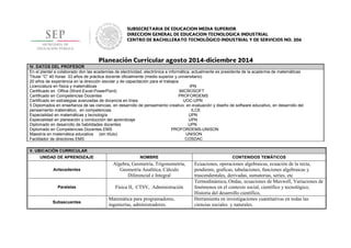 IV. DATOS DEL PROFESOR
En el plantel a colaborado don las academias de electricidad, electrónica e informática, actualmente es presidente de la academia de matemáticas
Titular “C” 40 horas 33 años de práctica docente oficialmente (medio superior y universitario)
20 años de experiencia en la dirección escolar y de capacitación para el trabajos
Licenciatura en física y matemáticas IPN
Certificado en Office (Word-Excel-PowerPoint) MICROSOFT
Certificado en Competencias Docentes PROFORDEMS
Certificado en estrategias avanzadas de docencia en línea UOC-UPN
5 Diplomados en enseñanza de las ciencias, en desarrollo de pensamiento creativo, en evaluación y diseño de software educativo, en desarrollo del
pensamiento matemático, en competencias ILCE
Especialidad en matemáticas y tecnología UPN
Especialidad en planeación y conducción del aprendizaje UPN
Diplomado en desarrollo de habilidades docentes UPN
Diplomado en Competencias Docentes EMS PROFORDEMS-UNISON
Maestría en matemática educativa (sin título) UNISON
Facilitador de directores EMS COSDAC
V. UBICACIÓN CURRICULAR
UNIDAD DE APRENDIZAJE NOMBRE CONTENIDOS TEMÄTICOS
Antecedentes
Algebra, Geometría, Trigonometría,
Geometría Analítica, Cálculo
Diferencial e Integral
Ecuaciones, operaciones algebraicas, ecuación de la recta,
pendiente, graficas, tabulaciones, funciones algebraicas y
trascendentales, derivadas, sumatorias, series, etc
Paralelas Física II, CTSV, Administración
Termodinámica, Ondas, ecuaciones de Maxwell, Variaciones de
fenómenos en el contexto social, científico y tecnológico,
Historia del desarrollo científico,
Subsecuentes
Matemática para programadores,
ingenierías, administradores.
Herramienta en investigaciones cuantitativas en todas las
ciencias sociales y naturales.
 