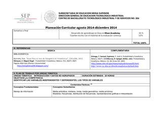 IX. REFERENCIAS
BÁSICA COMPLEMENTARIA
BIBLIOGRÁFICA:
Gurrola, Fco, “Guía Para el Uso de Geogebra en Estadística”, Cbtis206, 2011
Márquez, E. Miguel Ángel. Probabilidad Y Estadística. México. FCE, DGETI, 2007.
Páginas Web Que Ofrecen Interactividad
http://estadistica206.blogspot.com/
Arteaga, T. Samuel, Espinoza, P. José A. Probabilidad y Estadística.
México, DGETI, 2008Murray, R. Spiegel, Shiller, John. Probabilidad y
Estadística. México. Ed. Mc Graw Hill. 2003.
http://www.nlm.nih.gov/news/mplusdictionary03.html
http://www.sc.ehu.es/sbweb/estadistica/default.htm
X. PLAN DE TRABAJO POR UNIDAD TEMÁTICA
UNIDAD TEMÁTICA: INTRODUCCIÓN Y DATOS NO AGRUPADOS DURACIÓN ESTIMADA: 25 HORAS
OBJETIVOS y/o COMPETENCIA:
IDENTIFICAR LAS VARIABLES INDEPENDIENTES Y DEPENDIENTES, LOS TIPOS DE VARIABLES
Contenidos Fácticos:
(2)
Conceptos Fundamentales:
Manejo de información
Conceptos Subsidiarios:
Media aritmética, mediana, moda, media geométrica, media armónica
Muestreo, frecuencias, distribución de frecuencias, representaciones gráficas e interpretación.
 