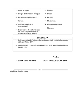     Lluvia de ideas                           Dibujos

            Dibujos del tema ciclo del agua           Diurex

            Participación del alumnado.               Pizarrón

            Tareas.                                   Marcadores

            Cuadros sinópticos y                      Cuadernos de trabajo
             comparativos.
                                                       Plumones
            Exposiciones de los temas ciclo
             del agua e importancia de el
             agua en la vida del ser vivo

                                        BIBLIOGRAFÍA
            Química creativa 3. Alejandro Cortes Juárez et all. ,editorial Fernández
             editores, México 2006

            La magia de la Química. Rosalía Allier Cruz et all. Editorial McGraw- Hill,
             México 1999,




                                                                   Vo. Bo.

            TITULAR DE LA MATERIA                DIRECTOR DE LA SECUNDARIA




                                           Sa
ndra Bilgaí Chantes López
 