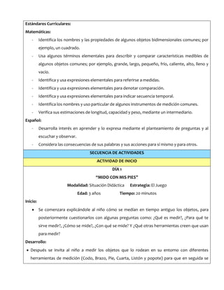 Estándares Curriculares:
Matemáticas:
- Identifica los nombres y las propiedades de algunos objetos bidimensionales comunes; por
ejemplo, un cuadrado.
- Usa algunos términos elementales para describir y comparar características medibles de
algunos objetos comunes; por ejemplo, grande, largo, pequeño, frío, caliente, alto, lleno y
vacío.
- Identifica y usa expresiones elementales para referirse a medidas.
- Identifica y usa expresiones elementales para denotar comparación.
- Identifica y usa expresiones elementales para indicar secuencia temporal.
- Identifica los nombres y uso particular de algunos instrumentos de medición comunes.
- Verifica sus estimaciones de longitud, capacidad y peso, mediante un intermediario.
Español:
- Desarrolla interés en aprender y lo expresa mediante el planteamiento de preguntas y al
escuchar y observar.
- Considera las consecuencias de sus palabras y sus acciones para sí mismo y para otros.
SECUENCIA DE ACTIVIDADES
ACTIVIDAD DE INICIO
DÍA 1
“MIDO CON MIS PIES”
Modalidad: Situación Didáctica Estrategia: El Juego
Edad: 3 años Tiempo: 20 minutos
Inicio:
Se comenzara explicándole al niño cómo se medían en tiempo antiguo los objetos, para
posteriormente cuestionarlos con algunas preguntas como: ¿Qué es medir?, ¿Para qué te
sirve medir?, ¿Cómo se mide?, ¿Con qué se mide? Y ¿Qué otras herramientas creen que usan
para medir?
Desarrollo:
Después se invita al niño a medir los objetos que lo rodean en su entorno con diferentes
herramientas de medición (Codo, Brazo, Pie, Cuarta, Listón y popote) para que en seguida se
 
