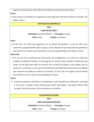 hagan las comparaciones de las diferentes medidas resultantes de dicho objeto.
Cierre:
Para concluir la actividad se le preguntara al niño ¿Qué herramienta de medición le resultó más
rápida y eficaz?
ACTIVIDAD DE DESARROLLO
DÍA 2
“VARITAS DE PAPEL”
Modalidad: Situación Didáctica Estrategia: El Juego
Edad: 4 años Tiempo: 40 minutos
Inicio:
Se les dirá a los niños que jugaremos con las baritas de periódico, y antes de ello se les
cuestionara, preguntándoles ¿Qué es largo y corto?, después de que respondan les pediremos
que observen sus manos y que mencionen cómo son, preguntándoles ¿Son largas o cortas?
Desarrollo:
Una vez que se les explicaron las instrucciones les entregáremos a los niños tres varitas de
periódico de diferente medida y se les preguntara si son del mismo tamaño, le pediremos que
tomen una de ellas para medir el contorno de su mesita de trabajo y otros objetos que se
localicen en su entorno; una vez que esté realizando la actividad observaremos que es probable
que comparen los objetos sin colocar sus extremos. En este caso se le sugiere que los alineen
en la orilla de su mesa o sobre una raya dibujada en el piso.
Cierre:
Cuando se termine la actividad se les preguntará: ¿La tira de papel que utilizaste es más larga
o más corta?, ¿Cuántas varitas utilizaste para medir cada objeto? ¿les pareció difícil o fácil
escoger el tamaño correcto? ¿Cómo resolvieron la situación?
ACTIVIDADES DE CIERRE
DÍA 3
“BOTE, BOTESITO BOTESOTE”
Modalidad: Situación Didáctica Estrategia: El Juego
Edad: 5 años Tiempo: 30 minutos
 
