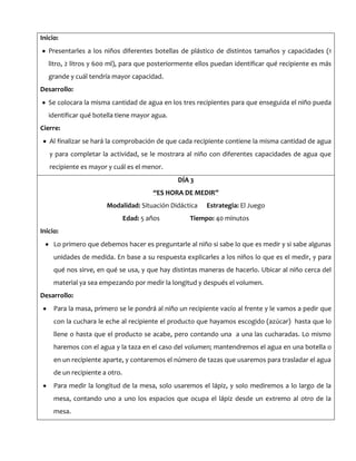 Inicio:
Presentarles a los niños diferentes botellas de plástico de distintos tamaños y capacidades (1
litro, 2 litros y 600 ml), para que posteriormente ellos puedan identificar qué recipiente es más
grande y cuál tendría mayor capacidad.
Desarrollo:
Se colocara la misma cantidad de agua en los tres recipientes para que enseguida el niño pueda
identificar qué botella tiene mayor agua.
Cierre:
Al finalizar se hará la comprobación de que cada recipiente contiene la misma cantidad de agua
y para completar la actividad, se le mostrara al niño con diferentes capacidades de agua que
recipiente es mayor y cuál es el menor.
DÍA 3
“ES HORA DE MEDIR”
Modalidad: Situación Didáctica Estrategia: El Juego
Edad: 5 años Tiempo: 40 minutos
Inicio:
Lo primero que debemos hacer es preguntarle al niño si sabe lo que es medir y si sabe algunas
unidades de medida. En base a su respuesta explicarles a los niños lo que es el medir, y para
qué nos sirve, en qué se usa, y que hay distintas maneras de hacerlo. Ubicar al niño cerca del
material ya sea empezando por medir la longitud y después el volumen.
Desarrollo:
Para la masa, primero se le pondrá al niño un recipiente vacío al frente y le vamos a pedir que
con la cuchara le eche al recipiente el producto que hayamos escogido (azúcar) hasta que lo
llene o hasta que el producto se acabe, pero contando una a una las cucharadas. Lo mismo
haremos con el agua y la taza en el caso del volumen; mantendremos el agua en una botella o
en un recipiente aparte, y contaremos el número de tazas que usaremos para trasladar el agua
de un recipiente a otro.
Para medir la longitud de la mesa, solo usaremos el lápiz, y solo mediremos a lo largo de la
mesa, contando uno a uno los espacios que ocupa el lápiz desde un extremo al otro de la
mesa.
 