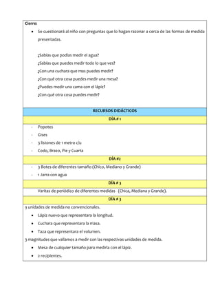 Cierre:
Se cuestionará al niño con preguntas que lo hagan razonar a cerca de las formas de medida
presentadas.
¿Sabías que podías medir el agua?
¿Sabías que puedes medir todo lo que ves?
¿Con una cuchara que mas puedes medir?
¿Con qué otra cosa puedes medir una mesa?
¿Puedes medir una cama con el lápiz?
¿Con qué otra cosa puedes medir?
RECURSOS DIDÁCTICOS
DÍA # 1
- Popotes
- Gises
- 3 listones de 1 metro c/u
- Codo, Brazo, Pie y Cuarta
DÍA #2
- 3 Botes de diferentes tamaño (Chico, Mediano y Grande)
- 1 Jarra con agua
DÍA # 3
Varitas de periódico de diferentes medidas (Chica, Mediana y Grande).
DÍA # 3
3 unidades de medida no convencionales.
Lápiz nuevo que representara la longitud.
Cuchara que representara la masa.
Taza que representara el volumen.
3 magnitudes que vallamos a medir con las respectivas unidades de medida.
Mesa de cualquier tamaño para medirla con el lápiz.
2 recipientes.
 