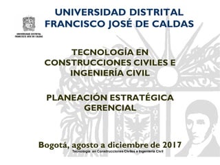 Tecnología en Construcciones Civiles e Ingeniería Civil
UNIVERSIDAD DISTRITAL
FRANCISCO JOSÉ DE CALDAS
TECNOLOGÍA EN
CONSTRUCCIONES CIVILES E
INGENIERÍA CIVIL
PLANEACIÓN ESTRATÉGICA
GERENCIAL
Bogotá, agosto a diciembre de 2017
 