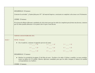 DESARROLLO: 30 minutos
Contestar la actividad “¿Cuánto falta para 10?” del material impreso, consistente en completar colecciones con 10 elementos.
CIERRE: 20 minutos
En el pizarrón dibujar diferentes cantidades de colecciones para que los niños las completen para formar una decena, a manera
que los niños puedan demostrar si les quedo claro lo que es una decena.
Sesión 4
VIERNES 14 DE OCTUBRE DEL 2022.
INICIO: 20 minutos
● En el cuaderno, contestar el siguiente ejercicio de suma:
1 + ____ = 10 2 + ____ = 10 3 + ____ = 10
4 + ____ = 10 5+ ____ = 10 6 + ____ = 10
7 + ____ = 10 8 + ____ = 10 9 + ____ = 10
DESARROLLO: 25 minutos
● Realizar la actividad de la página 22 del libro de texto. Facilitar a los niños 15 fichas o semillas y en una cartulina,
trazar un tablero de 10 casillas. Mostrar diferentes cantidades para que los niños coloquen el número de semillas
correspondientes en el tablero.
CIERRE: 25 minutos.
 