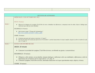 SECUENCIA DE ACTIVIDADES
Sesión 1
MIÉRCOLES 12 DE OCTUBRE DEL 2022.
INICIO: 20 minutos
● Observar las imágenes de la página 20 del libro de texto e identificar las diferencias y semejanzas entre los niños. Guiar el diálogo para
reflexionar que cada uno tiene identidad.
DESARROLLO: 40 minutos
● Salir al patio a jugar “El juego del calentamiento”.
https://www.youtube.com/watch?v=aSha5__SgHk.
CIERRE: 30 minutos
● Comentar qué partes del cuerpo se movieron. L.T. pág.21
● Recortar las partes del cuerpo que aparecen en el recortable 1 y unirlas hasta formar el cuerpo completo, después escribir el nombre de cada
una. L.T. pág. 21.
Sesión 2 JUEVES 13 DE OCTUBRE DEL 2022.
INICIO: 20 minutos
● Contestar la actividad de la página 22 del libro de texto, escribiendo sus gustos y características.
DESARROLLO: 30 minutos
● Dibujarse a ellos mismos con un familiar, después dialogar y reflexionar sobre sus similitudes y diferencias y sobre la
importancia de no burlarse de los rasgos físicos. L.T. pág. 23.
● Contestar la página 24 del libro de texto, ilustrando situaciones en la que experimentan enojo, alegría y tristeza.
CIERRE: 30 minutos.
 