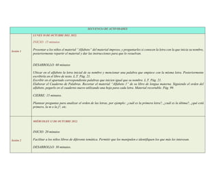 SECUENCIA DE ACTIVIDADES
Sesión 1
LUNES 10 DE OCTUBRE DEL 2022.
INICIO: 15 minutos
Presentar a los niños el material “Alfabeto” del material impreso, y preguntarles si conocen la letra con la que inicia su nombre,
posteriormente repartir el material y dar las instrucciones para que lo resuelvan.
DESARROLLO: 60 minutos
Ubicar en el alfabeto la letra inicial de su nombre y mencionar una palabra que empiece con la misma letra. Posteriormente
escribirla en el libro de texto. L.T. Pág. 21.
Escribir en el apartado correspondiente palabras que inicien igual que su nombre. L.T. Pág. 21.
Elaborar el Cuaderno de Palabras. Recortar el material “Alfabeto 1” de su libro de lengua materna. Siguiendo el orden del
alfabeto, pegarlo en el cuaderno nuevo utilizando una hoja para cada letra. Material recortable. Pág. 99.
CIERRE: 15 minutos.
Plantear preguntas para analizar el orden de las letras, por ejemplo: ¿cuál es la primera letra?, ¿cuál es la última?, ¿qué está
primero, la m o la j?, etc.
Sesión 2
MIÉRCOLES 12 DE OCTUBRE 2022.
INICIO: 20 minutos
Facilitar a los niños libros de diferente temática. Permitir que los manipulen e identifiquen los que más les interesan.
DESARROLLO: 30 minutos.
 