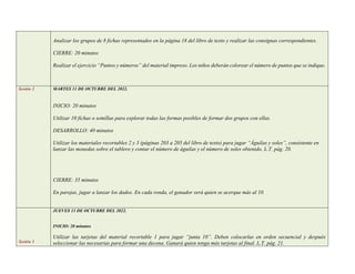 Analizar los grupos de 8 fichas representados en la página 18 del libro de texto y realizar las consignas correspondientes.
CIERRE: 20 minutos
Realizar el ejercicio “Puntos y números” del material impreso. Los niños deberán colorear el número de puntos que se indique.
Sesión 2 MARTES 11 DE OCTUBRE DEL 2022.
INICIO: 20 minutos
Utilizar 10 fichas o semillas para explorar todas las formas posibles de formar dos grupos con ellas.
DESARROLLO: 40 minutos
Utilizar los materiales recortables 2 y 3 (páginas 203 a 205 del libro de texto) para jugar “Águilas y soles”, consistente en
lanzar las monedas sobre el tablero y contar el número de águilas y el número de soles obtenido. L.T. pág. 20.
CIERRE: 35 minutos
En parejas, jugar a lanzar los dados. En cada ronda, el ganador será quien se acerque más al 10.
Sesión 3
JUEVES 13 DE OCTUBRE DEL 2022.
INICIO: 20 minutos
Utilizar las tarjetas del material recortable 1 para jugar “junta 10”. Deben colocarlas en orden secuencial y después
seleccionar las necesarias para formar una decena. Ganará quien tenga más tarjetas al final. L.T. pág. 21.
 