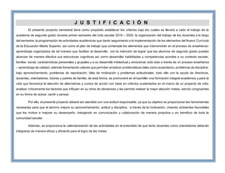 J U S T I F I C A C I Ó N
El presente proyecto semestral tiene como propósito establecer los criterios bajo los cuales se llevará a cabo el trabajo de la
academia de segundo grado durante primer semestre del ciclo escolar 2019 – 2020, la organización del trabajo de los docentes a lo largo
del semestre, la programación de actividades académicas que darán seguimiento a la implementación de los elementos del Nuevo Currículo
de la Educación Media Superior, así como el plan de trabajo que contemple los elementos que intervendrán en el proceso de enseñanza-
aprendizaje organizados de tal manera que faciliten el desarrollo con la intención de lograr que los alumnos de segundo grado puedan
alcanzar de manera efectiva sus estructuras cognitivas así como desarrollar habilidades y competencias acordes a su contexto escolar,
familiar, social, características personales y grupales y a su desarrollo intelectual y emocional, todo esto a través de un proceso enseñanza
– aprendizaje de calidad, además fomentando valores que permitan erradicar problemáticas tales como ausentismo, problemas de disciplina,
bajo aprovechamiento, problemas de reprobación, falta de motivación y problemas actitudinales, todo ello con la ayuda de directivos,
docentes, orientadores, tutores y padres de familia; de esta forma, se promoverá en el bachiller una formación integral académica y para la
vida que favorezca la elección de alternativas y cursos de acción con base en criterios sustentados en el marco de un proyecto de vida;
analizar críticamente los factores que influyen en su toma de decisiones y les permita realizar la mejor elección metas, siendo congruentes
en su forma de actuar, sentir y pensar.
Por ello, el presente proyecto deberá ser atendido con una actitud responsable, ya que su objetivo es proporcionar las herramientas
necesarias para que el alumno mejore su aprovechamiento, actitud y disciplina, a través de la motivación, creando ambientes favorables
que los motive a mejorar su desempeño, trabajando en comunicación y colaboración de manera proactiva y en beneficio de toda la
comunidad escolar.
Además, se proporciona la calendarización de las actividades en el entendido de que tanto docentes como orientadores deberán
integrarse de manera eficaz y eficiente para el logro de las metas.
 