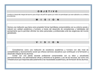 O B J E T I V O
Contribuir al desarrollo integral del alumno para el logro del perfil de egreso por medio de aprendizajes que sean aplicados a su contexto y
circunstancias.
M I S I O N
Somos una institución que tiene como propósito formar bachilleres comprometidos con su entorno social y
natural con calidad académica y humana; a través del desarrollo de competencias y habilidades del
pensamiento que le permitan afrontar los retos personales y profesionales ante las exigencias del mundo
globalizado.
V I S I O N
Consolidarnos como una institución de excelencia académica y humana con alto nivel de
competitividad y reconocimiento social que ofrezca servicios educativos que contribuyan a la formación y
desarrollo integral de los alumnos.
Contar con una planta docente profesional comprometida con su labor y actualizada
permanentemente, una administración eficaz y eficiente en la gestión y uso de los recursos, así como una
infraestructura que responda adecuadamente a las necesidades académicas y de formación de los alumnos.
 