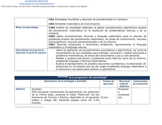 PLANEACIÓN DIDÁCTICA
TEMAS SELECTOS DE MATEMÁTICAS I
“2024, Año de Felipe Carrillo Puerto, benemérito del proletariado, revolucionario y defensor del Mayab”
C3S3: Estrategias heurísticas y ejecución de procedimientos no rutinarios.
C4S3: Ambiente matemático de Comunicación.
Metas de aprendizaje. C1M2: Analiza los resultados obtenidos al aplicar procedimientos algorítmicos propios
del pensamiento matemático en la resolución de problemáticas teóricas y de su
contexto.
C3M3: Aplica procedimientos, técnicas y lenguaje matemático para la solución de
problemas propios del pensamiento matemático, de áreas de conocimiento, recursos
sociocognitivos, recursos socioemocionales y de su entorno.
C4M1: Describe situaciones o fenómenos empleando rigurosamente el lenguaje
matemático y el lenguaje natural.
Aprendizaje de trayectoria.
(equivale al perfil de egreso)
- Valora la aplicación de procedimientos automáticos y algorítmicos, así como la
interpretación de sus resultados para anticipar, encontrar y validar soluciones a
problemas matemáticos, de áreas del conocimiento y de su vida personal.
- Modela y propone soluciones a problemas tanto teóricos como de su entorno,
empleando lenguaje y técnicas matemáticas.
- Explica el planteamiento de posibles soluciones a problemas y la descripción de
situaciones en el contexto que les dio origen empleando lenguaje matemático y
lo comunica a sus pares para analizar su pertinencia.
Abordaje de la progresión del aprendizaje4
Descripción de la estrategia o actividad Tiempo de
ejecución
Recursos/
material
didáctico
Instrumentos
de evaluación.
Apertura Docente:
Para recuperar conocimiento de operaciones con potencias
de la misma base, proyecta el video “Potencias” de las
Aventuras de Troncho y Poncho, disponible en el siguiente
enlace o código QR, haciendo pausas entre los 3:02
minutos
20 min
Proyector
y
computad
ora.
 