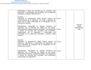 PLANEACIÓN DIDÁCTICA
TEMAS SELECTOS DE MATEMÁTICAS I
“2024, Año de Felipe Carrillo Puerto, benemérito del proletariado, revolucionario y defensor del Mayab”
bibliografía o fuente de consulta que se considere más
pertinente y comprueben los resultados con la aplicación
GeoGebra, consultar PG02 Anexo 4.
Docente:
Utilizando la presentación PG09 Anexo2 expone las
características de la radicación, sus leyes y ejemplos de
cada una de ellas contenidos en la bibliografía de las
fuentes de consulta.
Estudiantado: Integrados en equipos resuelven los
ejercicios que el docente les asigne de los libros:
Matemáticas simplifica y Algebra de Baldor o la bibliografía
o fuente de consulta que considere más pertinente,
relacionados con la radicación y comprueben los
resultados con la aplicación GeoGebra, consultar PG02
Anexo 4.
Docente:
Utilizando la presentación PG09 Anexo3 expone la
definición, clasificación y propiedades de logaritmos, así
como ejemplos de aplicación de la bibliografía de las
fuentes de consulta.
Estudiantado: Integrados en equipos resuelven los
ejercicios que el docente les asigne de los libros:
Matemáticas simplifica y Algebra de Baldor o la bibliografía
o fuente de consulta que considere más pertinente,
relacionados con logaritmos.
20 min
30 min
20 min
30 min
Lista de
cotejo
Heteroevalua
ción
 