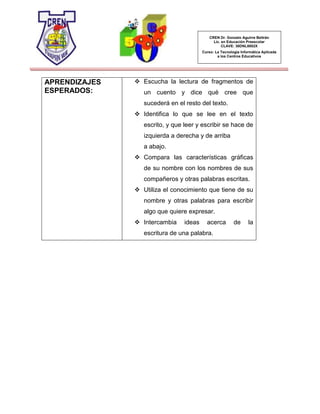 CREN Dr. Gonzalo Aguirre Beltrán
Lic. en Educación Preescolar
CLAVE: 30DNL0002X
Curso: La Tecnología Informática Aplicada
a los Centros Educativos
APRENDIZAJES
ESPERADOS:
 Escucha la lectura de fragmentos de
un cuento y dice qué cree que
sucederá en el resto del texto.
 Identifica lo que se lee en el texto
escrito, y que leer y escribir se hace de
izquierda a derecha y de arriba
a abajo.
 Compara las características gráficas
de su nombre con los nombres de sus
compañeros y otras palabras escritas.
 Utiliza el conocimiento que tiene de su
nombre y otras palabras para escribir
algo que quiere expresar.
 Intercambia ideas acerca de la
escritura de una palabra.
 