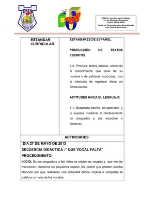 CREN Dr. Gonzalo Aguirre Beltrán
Lic. en Educación Preescolar
CLAVE: 30DNL0002X
Curso: La Tecnología Informática Aplicada
a los Centros Educativos
ESTANDAR
CURRICULAR
ESTANDARES DE ESPAÑOL
PRODUCCIÓN DE TEXTOS
ESCRITOS
2.4. Produce textos propios utilizando
el conocimiento que tiene de su
nombre y de palabras conocidas, con
la intención de expresar ideas en
forma escrita.
ACTITUDES HACIA EL LENGUAJE
5.1. Desarrolla interés en aprender y
lo expresa mediante el planteamiento
de preguntas y ala escuchar y
observar.
ACTIVIDADES
*DIA 27 DE MAYO DE 2013
SECUENCIA DIDACTICA :” QUE VOCAL FALTA”
PROCEDIMIENTO:
INICIO: Se les preguntara a los niños se saben las vocales y que me las
mencionen, daremos un pequeños repaso, les pediré que presten mucha
atención por que realizaran una actividad donde implica a completar la
palabra con una de las vocales.
 