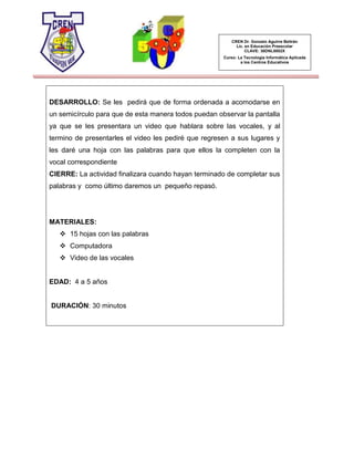 CREN Dr. Gonzalo Aguirre Beltrán
Lic. en Educación Preescolar
CLAVE: 30DNL0002X
Curso: La Tecnología Informática Aplicada
a los Centros Educativos
DESARROLLO: Se les pedirá que de forma ordenada a acomodarse en
un semicírculo para que de esta manera todos puedan observar la pantalla
ya que se les presentara un video que hablara sobre las vocales, y al
termino de presentarles el video les pediré que regresen a sus lugares y
les daré una hoja con las palabras para que ellos la completen con la
vocal correspondiente
CIERRE: La actividad finalizara cuando hayan terminado de completar sus
palabras y como último daremos un pequeño repasó.
MATERIALES:
 15 hojas con las palabras
 Computadora
 Video de las vocales
EDAD: 4 a 5 años
DURACIÓN: 30 minutos
 