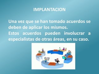 IMPLANTACION

Una vez que se han tomado acuerdos se
deben de aplicar los mismos.
Estos acuerdos pueden involucrar a
especialistas de otras áreas, en su caso.
 