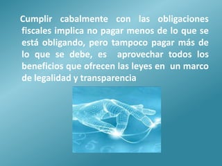 Cumplir cabalmente con las obligaciones
fiscales implica no pagar menos de lo que se
está obligando, pero tampoco pagar más de
lo que se debe, es aprovechar todos los
beneficios que ofrecen las leyes en un marco
de legalidad y transparencia
 