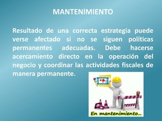 MANTENlMIENTO

Resultado de una correcta estrategia puede
verse afectado si no se siguen políticas
permanentes adecuadas. Debe hacerse
acercamiento directo en la operación del
negocio y coordinar las actividades fiscales de
manera permanente.
 