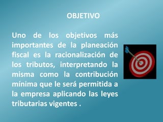 OBJETIVO

Uno de los objetivos más
importantes de la planeación
fiscal es la racionalización de
los tributos, interpretando la
misma como la contribución
mínima que le será permitida a
la empresa aplicando las leyes
tributarias vigentes .
 
