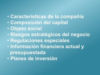 • Características de la compañía
• Composición del capital
• Objeto social
• Riesgos estratégicos del negocio
• Regulaciones especiales
• Información financiera actual y
  presupuestada
• Planes de inversión
 