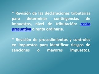 * Revisión de las declaraciones tributarias
para    determinar     contingencias    de
impuestos, nivel de tributación: renta
presuntiva o renta ordinaria.

* Revisión de procedimientos y controles
en impuestos para identificar riesgos de
sanciones    o    mayores     impuestos.
 
