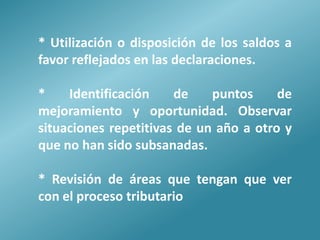 * Utilización o disposición de los saldos a
favor reflejados en las declaraciones.

*    Identificación    de    puntos     de
mejoramiento y oportunidad. Observar
situaciones repetitivas de un año a otro y
que no han sido subsanadas.

* Revisión de áreas que tengan que ver
con el proceso tributario
 
