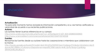 APLCIACIÓN: 
Actualización: 
Ya para este momento hemos revisado la información competente y a su vez hemos verificado su 
veracidad de acuerdo a sus recientes publicaciones. 
Autores: 
Los autores tienen buenas referencias en su campo: 
http://www.scielo.org.mx/scielo.php?script=sci_arttext&pid=S1607-40412008000300005 
http://www.sciencedirect.com/science/article/pii/S0210569105742558 
Fuentes: 
Revisamos las fuentes desde sus autores hasta las corporaciones o miembros que colaboraron con 
la misma: 
http://books.google.es/books?hl=es&lr=&id=WmZOaTX0fX0C&oi=fnd&pg=PA5&dq=Ministerio+de+E 
ducaci%C3%B3n,+Cultura+y+Deporte+en+espa%C3%B1a&ots=4nI8_Qv9y7&sig=CgvBLikg- 
5RANOetBLdNuBfgv1s 
 