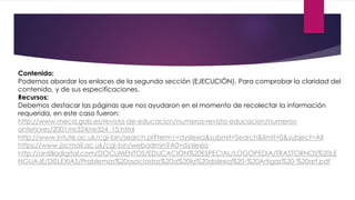 Contenido: 
Podemos abordar los enlaces de la segunda sección (EJECUCIÒN). Para comprobar la claridad del 
contenido, y de sus especificaciones. 
Recursos: 
Debemos destacar las páginas que nos ayudaron en el momento de recolectar la información 
requerida, en este caso fueron: 
http://www.mecd.gob.es/revista-de-educacion/numeros-revista-educacion/numeros-anteriores/ 
2001/re324/re324_15.html 
http://www.intute.ac.uk/cgi-bin/search.pl?term1=dyslexia&submit=Search&limit=0&subject=All 
https://www.jiscmail.ac.uk/cgi-bin/webadmin?A0=dyslexia 
http://ardilladigital.com/DOCUMENTOS/EDUCACION%20ESPECIAL/LOGOPEDIA/TRASTORNOS%20LE 
NGUAJE/DISLEXIAS/Problemas%20asociados%20a%20la%20dislexia%20-%20Artigas%20-%20art.pdf 
