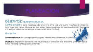 PLANEACION 
OBJETIVOS: queremos buscar. 
Como buscar : para nosotros poder encontrar en la web una buena investigación debemos 
tener claro que vamos a buscar ya que sabemos que cualquier persona puede subir información 
a la red ( no toda información que encontramos es de confiar ) . 
APLICACIÓN: 
Queremos buscar: los conceptos básicos para introducirnos al tema de la dislexia. 
Objetivo: Comprender las causas y las soluciones que se le da a este problema, junto con los sub 
temas y descripciones que encontremos. 
 