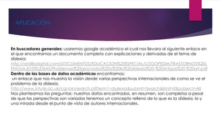 APLICACIÓN: 
En buscadores generales: usaremos google académico el cual nos llevara al siguiente enlace en 
el que encontramos un documento completo con explicaciones y derivadas de el tema de 
dislexia: 
http://ardilladigital.com/DOCUMENTOS/EDUCACION%20ESPECIAL/LOGOPEDIA/TRASTORNOS%20L 
ENGUAJE/DISLEXIAS/Problemas%20asociados%20a%20la%20dislexia%20-%20Artigas%20-%20art.pdf 
Dentro de las bases de datos académicas encontramos: 
un enlace que nos muestra la visión desde varias perspectivas internacionales de como se ve el 
problema de la dislexia. 
http://www.intute.ac.uk/cgi-bin/search.pl?term1=dyslexia&submit=Search&limit=0&subject=All 
Nos planteamos las preguntas: nuestros datos encontrados, en resumen, son completos a pesar 
de que las perspectivas son variadas tenemos un concepto relleno de lo que es la dislexia, lo y 
una mirada desde el punto de vista de autores internacionales. 
 