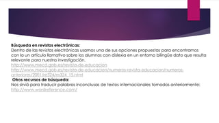 Búsqueda en revistas electrónicas: 
Dentro de las revistas electrónicas usamos una de sus opciones propuestas para encontrarnos 
con la un artículo llamativo sobre los alumnos con dislexia en un entorno bilingüe dato que resulta 
relevante para nuestra investigación. 
http://www.mecd.gob.es/revista-de-educacion 
http://www.mecd.gob.es/revista-de-educacion/numeros-revista-educacion/numeros-anteriores/ 
2001/re324/re324_15.html 
Otros recursos de búsqueda: 
Nos sirvió para traducir palabras inconclusas de textos internacionales tomados anteriormente: 
http://www.wordreference.com/ 
 