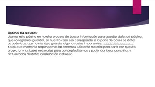 Ordenar los recursos: 
Usamos esta página en nuestro proceso de buscar información para guardar datos de páginas 
que no logramos guardar, en nuestro caso eso corresponde a la parte de bases de datos 
académicas, que no nos deja guardar algunos datos importantes: https://delicious.com/ 
Ya en este momento respondemos las, tenemos suficiente material para partir con nuestro 
proyecto, y las bases necesarias para conceptualizarnos y poder dar ideas concretas y 
actualizadas de datos con relación la dislexia. 
 
