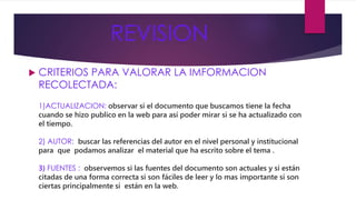 REVISION 
 CRITERIOS PARA VALORAR LA IMFORMACION 
RECOLECTADA: 
1)ACTUALIZACION: observar si el documento que buscamos tiene la fecha 
cuando se hizo publico en la web para así poder mirar si se ha actualizado con 
el tiempo. 
2) AUTOR: buscar las referencias del autor en el nivel personal y institucional 
para que podamos analizar el material que ha escrito sobre el tema . 
3) FUENTES : observemos si las fuentes del documento son actuales y si están 
citadas de una forma correcta si son fáciles de leer y lo mas importante si son 
ciertas principalmente si están en la web. 
 