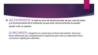  4)CONTENIDOS: lo ideal es mirar de donde procede, de que base de datos 
y el reconocimiento de la institución ya que estos reconocimientos le pueden 
ayudar a dar un aspecto. 
5) RECURSOS: tengamos en cuenta que un buen documento tiene que 
tener referencias que complemente la exposición para esto es importante hacer 
una lectura rápida para ubicarlos . 
 