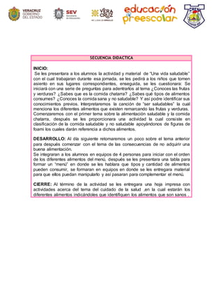 SECUENCIA DIDÁCTICA
INICIO:
Se les presentara a los alumnos la actividad y material de “Una vida saludable”
con el cual trabajaran durante esa jornada, se les pedirá a los niños que tomen
asiento en sus lugares correspondientes, enseguida, se les cuestionara: Se
iniciará con una serie de preguntas para adentrarlos al tema ¿Conoces las frutas
y verduras? ¿Sabes que es la comida chatarra? ¿Sabes qué tipos de alimentos
consumes? ¿Conoces la comida sana y no saludable? Y así podre identificar sus
conocimientos previos. Interpretaremos la canción de “ser saludables” la cual
menciona los diferentes alimentos que existen remarcando las frutas y verduras.
Comenzaremos con el primer tema sobre la alimentación saludable y la comida
chatarra, después se les proporcionara una actividad la cual consiste en
clasificación de la comida saludable y no saludable apoyándonos de figuras de
foami los cuales darán referencia a dichos alimentos.
DESARROLLO: Al día siguiente retomaremos un poco sobre el tema anterior
para después comenzar con el tema de las consecuencias de no adquirir una
buena alimentación.
Se integraran a los alumnos en equipos de 4 personas para iniciar con el orden
de los diferentes alimentos del menú, después se les presentara una tabla para
formar un “menú” en donde se les hablara que tipos y cantidad de alimentos
pueden consumir, se formaran en equipos en donde se les entregara material
para que ellos puedan manipularlo y así pasaran para complementar el menú.
CIERRE: Al término de la actividad se les entregara una hoja impresa con
actividades acerca del tema del cuidado de la salud ,en la cual estarán los
diferentes alimentos indicándoles que identifiquen los alimentos que son sanos .
 