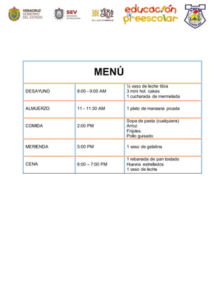 MENÚ
DESAYUNO 8:00 - 9:00 AM
½ vaso de leche tibia
3 mini hot cakes
1 cucharada de mermelada
ALMUERZO 11 - 11:30 AM 1 plato de manzana picada
COMIDA 2:00 PM
Sopa de pasta (cualquiera)
Arroz
Frijoles
Pollo guisado
MERIENDA 5:00 PM 1 vaso de gelatina
CENA 6:00 – 7:00 PM
1 rebanada de pan tostado
Huevos estrellados
1 vaso de leche
 