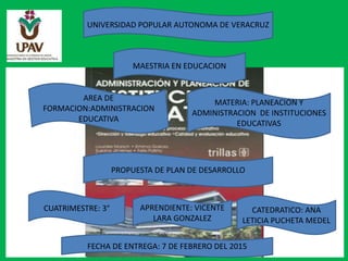 UNIVERSIDAD POPULAR AUTONOMA DE VERACRUZ
MAESTRIA EN EDUCACION
AREA DE
FORMACION:ADMINISTRACION
EDUCATIVA
MATERIA: PLANEACION Y
ADMINISTRACION DE INSTITUCIONES
EDUCATIVAS
PROPUESTA DE PLAN DE DESARROLLO
CUATRIMESTRE: 3° APRENDIENTE: VICENTE
LARA GONZALEZ
CATEDRATICO: ANA
LETICIA PUCHETA MEDEL
FECHA DE ENTREGA: 7 DE FEBRERO DEL 2015
 